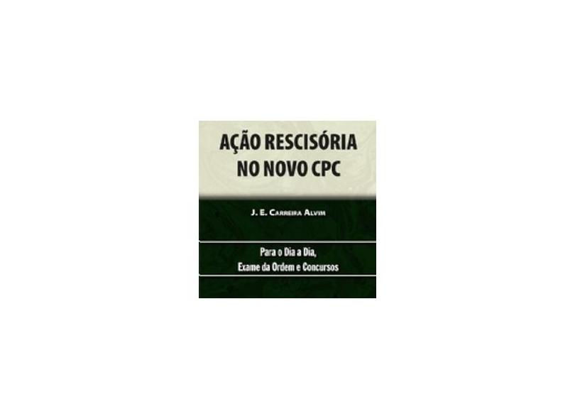 Ação Rescisória no Novo Cpc. Teoria e Prática. Para o Dia a Dia Exame da Ordem e Concursos. De Acordo com as Reformas Introduzidas Pelas Leis 13.256/2016 e 13.363/2016 e 13.465/2017 - J. E. Carreira Alvim - 9788536283654