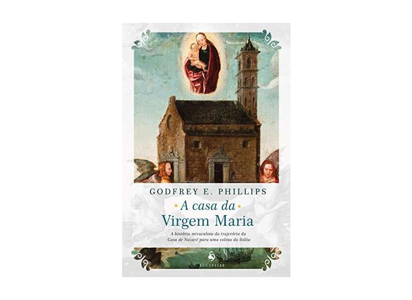 A Casa da Virgem Maria. A História Miraculosa da Trajetória da Casa de Nazaré Para Uma Colina da Itália - Godfrey E. Phillips - 9788584911165