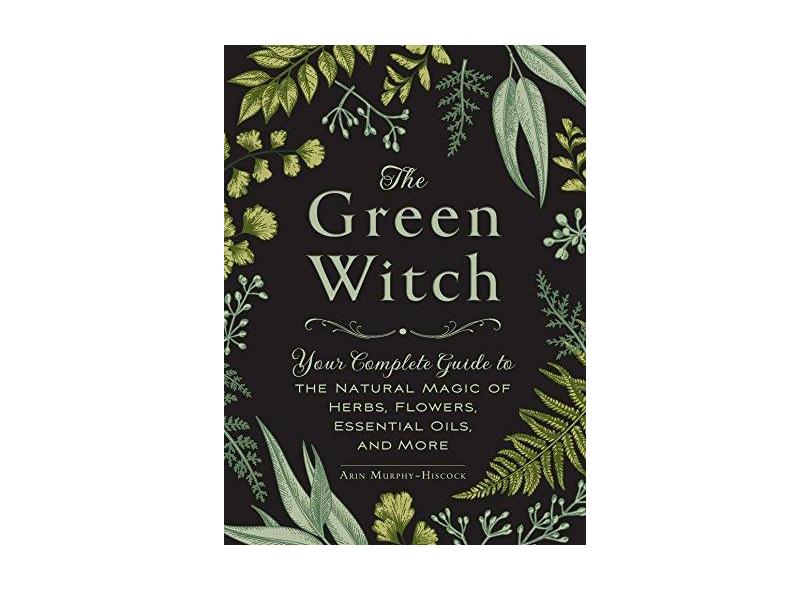 The Green Witch: Your Complete Guide to the Natural Magic of Herbs, Flowers, Essential Oils, and More - Arin Murphy-hiscock - 9781507204719