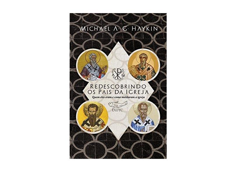 Redescobrindo os Pais da Igreja: Quem Eles Eram e Como Moldaram a Igreja - Michael A. G. Haykin - 9788581320250