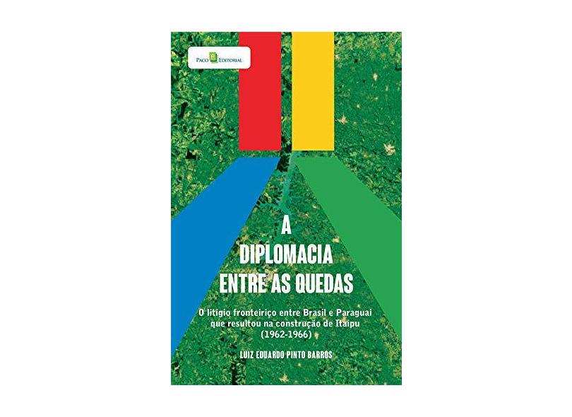 A Diplomacia Entre as Quedas: o Litígio Fronteiriço Entre Brasil e Paraguai que Resultou na Construção de Itaipu (1962-1966) - Luiz Eduardo Pinto Barros - 9788546214839