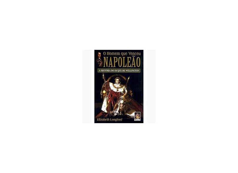O Homem que Venceu Napoleão : A História do Duque de Wellington - Elizabeth Longford - 9788573747638