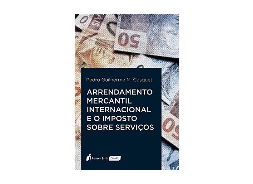 Arrendamento Mercantil Internacional e o Imposto Sobre Serviços. 2018 - Pedro Guilherme M. Casquet - 9788551907085