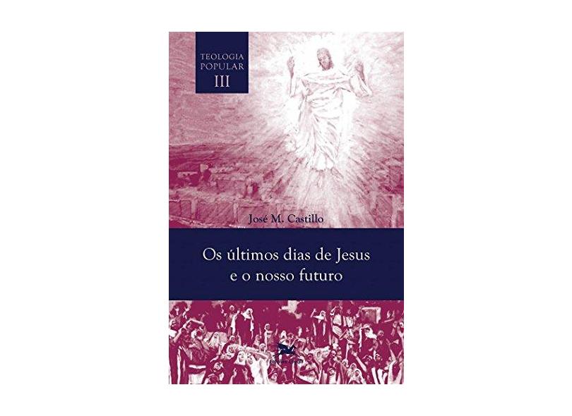 Os Últimos Dias de Jesus e Nosso Futuro. Teologia Popular - Volume III - Jose Maria Castillo - 9788515043767