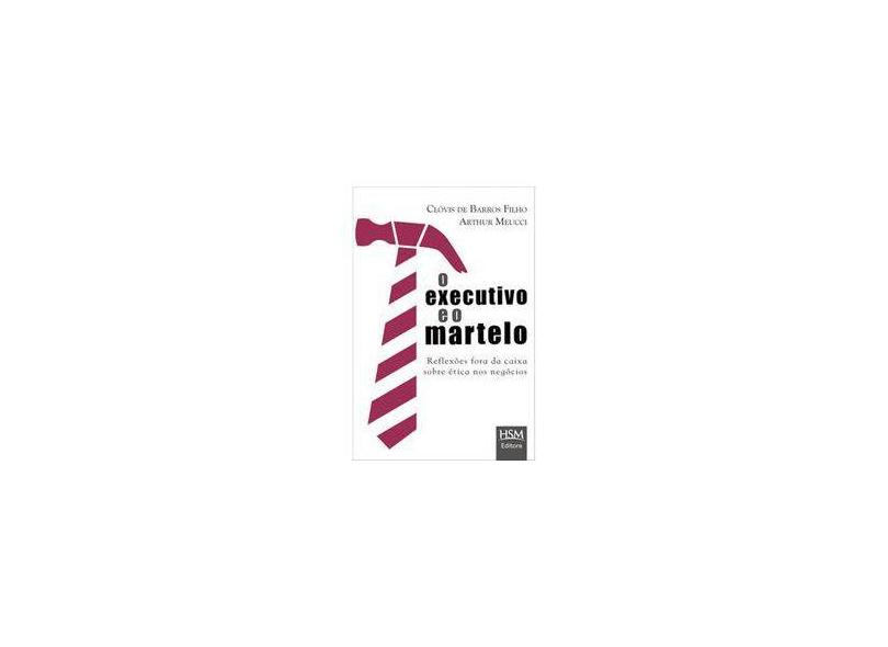 O Executivo e o Martelo - Reflexões Fora da Caixa Sobre Ética Nos Negócios - Clóvis De Barros Filho; Arthur Meucci - 9788565482202