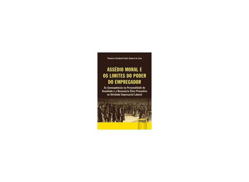 Assédio Moral e os Limites do Poder do Empregador. As Consequências na Personalidade do Assediado e a Necessária Ética Preventiva na Atividade Empresarial Laboral - Thomires Elizabeth Pauliv Badaró De Lima - 9788536286174