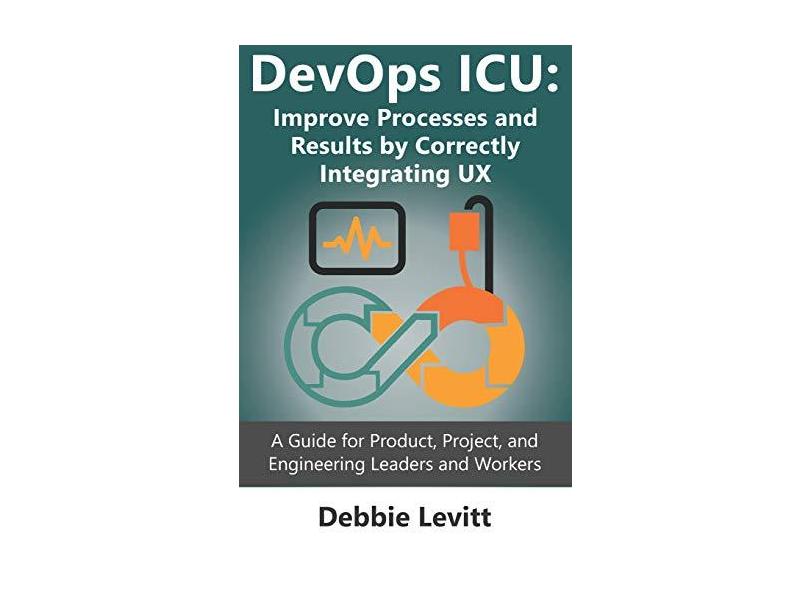 Devops ICU: Improve Processes and Results by Correctly Integrating Ux: A Guide for Product, Project, and Engineering Leaders and Workers - Debbie Levitt - 9781092909167