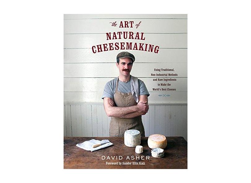 The Art of Natural Cheesemaking: Using Traditional, Non-Industrial Methods and Raw Ingredients to Make the World's Best Cheeses - David Asher - 9781603585781