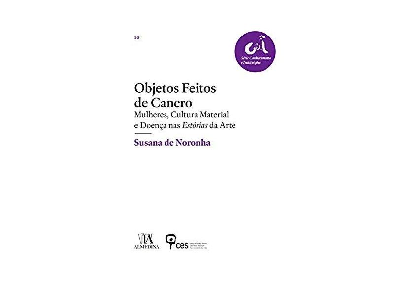 Objetos Feitos de Cancro: Mulheres, Cultura Material e Doença nas Estórias da Arte - Susana De Noronha - 9789724060828