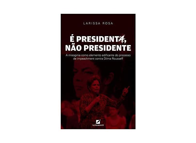 É Presidenta, não Presidente . A Misoginia Como Elemento Discursivo Edificante do Processo de Impeachment Contra Dilma Rousseff - Larissa Rosa - 9788595300927