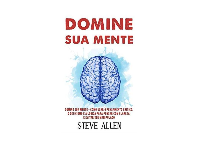 Domine Sua Mente - Como Usar O Pensamento Crítico, O Ceticismo E a Lógica Para Pensar Com Clareza E Evitar Ser Manipulado: Estratégias Comprovadas Para Melhorar a Tomada de Decisões E Pensar Melhor - Steve Allen - 9781974592029