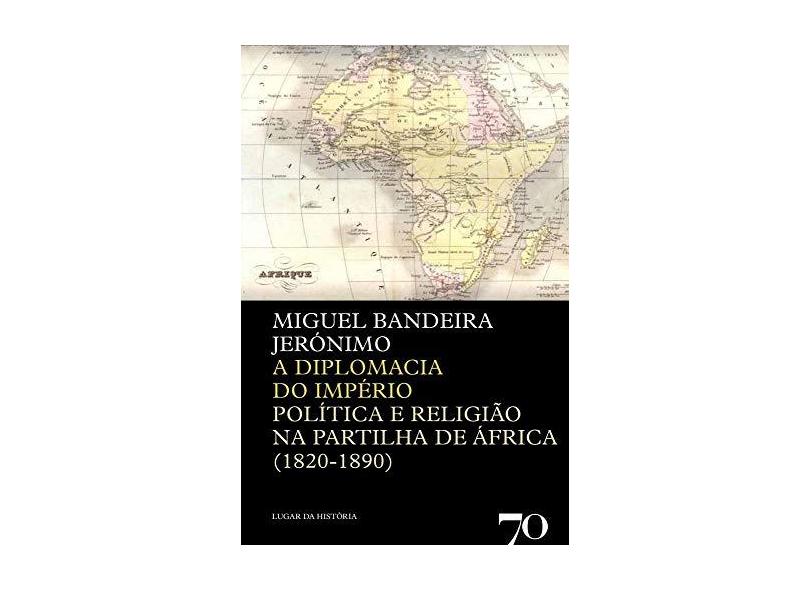 A Diplomacia do Império. Política e Religião na Partilha de África. 1820-1890 - Miguel Bandeira Jerónimo - 9789724417158