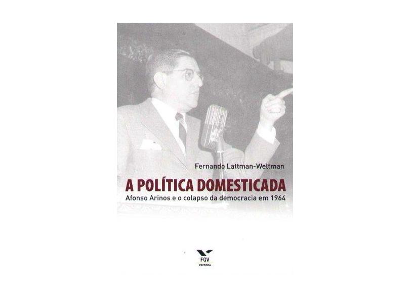 A Política Domesticada - Afonso Arinos e o Colapso da Democracia em 1964 - Lattman - Weltman, Fernando - 9788522505074