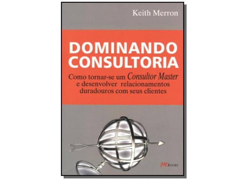 Dominando Consultoria - Como Tornar-se um Consultor Master e Desenvolver Relacionamentos ... - Merron, Keith - 9788576800163