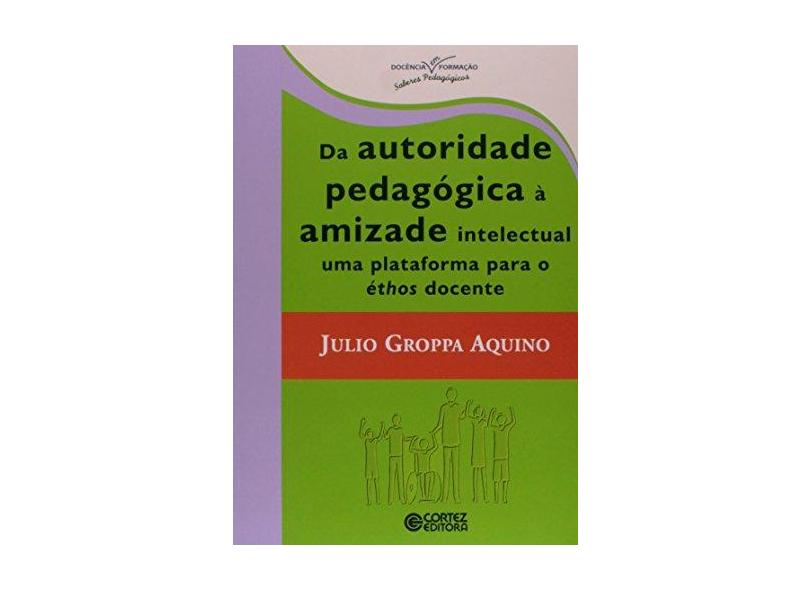 Da Autoridade Pedagógica à Amizade Intelectual: Uma Plataforma para o Éthos Docente - Julio Groppa Aquino - 9788524922015