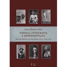 Imagem de Doença, Fotografia e Representação: Revistas Médicas em São Paulo e Paris, 1869-1925 - Roberto James Silva - 9788531411076