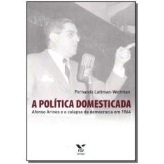 a Política Domesticada - Afonso Arinos e o Colapso da Democracia em 1964