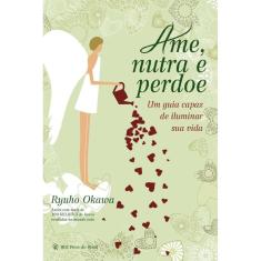 Ame, Nutra e Perdoe - um Guia Capaz de Iluminar Sua Vida