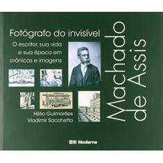 Machado de Assis, fotógrafo do invisível: O escritor, sua vida e sua época em crônicas e imagens