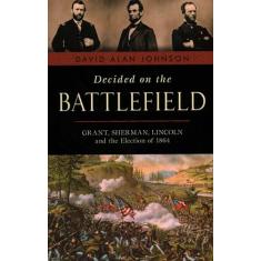 Decided on the Battlefield: Grant, Sherman, Lincoln and the Election of 1864