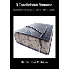 O Catolicismo Romano: Seus Ensinamentos Segundo A História E A Bíblia Sagrada