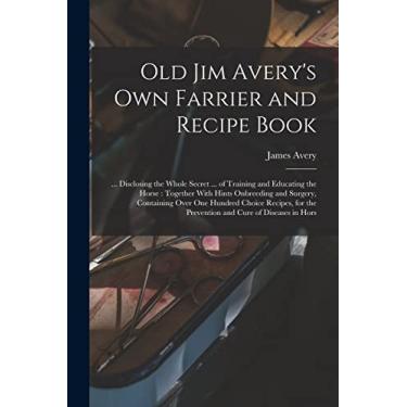 Imagem de Old Jim Avery's own Farrier and Recipe Book: ... Disclosing the Whole Secret ... of Training and Educating the Horse: Together With Hints Onbreeding ... the Prevention and Cure of Diseases in Hors