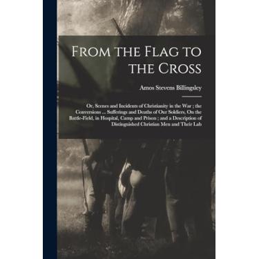 Imagem de From the Flag to the Cross: Or, Scenes and Incidents of Christianity in the War; the Conversions ... Sufferings and Deaths of Our Soldiers, On the ... of Distinguished Christian Men and Their Lab