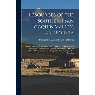 Imagem de Resources of the Southern San Joaquin Valley, California: Fresno, Tulare and Kern Counties: Topography, Soil, Climate, Productions, Railroads, and ... Lands Subject to Homestead and Pre-emption