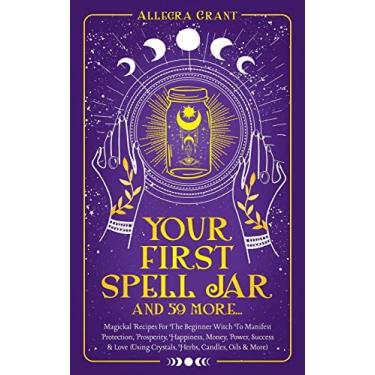 Imagem de Your First Spell Jar (and 59 more...): Magickal Recipes For The Beginner Witch To Manifest Protection, Prosperity, Happiness, Money, Power, Success & Love (Using Crystals, Herbs, Candles, Oils & More)