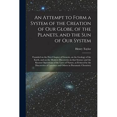 Imagem de An Attempt to Form a System of the Creation of Our Globe, of the Planets, and the Sun of Our System [microform]: Founded on the First Chapter of ... Discoveries in That Science and the Known...