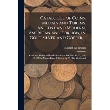 Imagem de Catalogue of Coins, Medals and Tokens, Ancient and Modern, American and Foreign, in Gold Silver and Copper ...: Coins and Medals; to be Sold by ... Bangs & Co.... / by W. Elliot Woddward