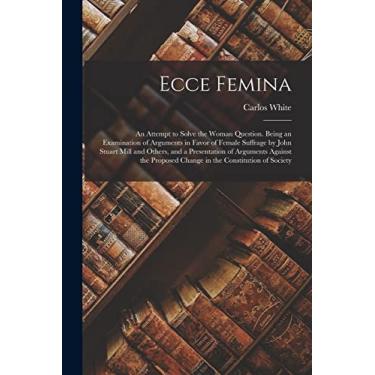 Imagem de Ecce Femina: an Attempt to Solve the Woman Question. Being an Examination of Arguments in Favor of Female Suffrage by John Stuart Mill and Others, and ... Change in the Constitution of Society