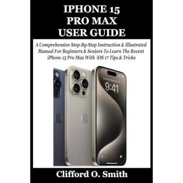 Imagem de iPhone 15 Pro Max User Guide: A Comprehensive Step-By-Step Instruction & Illustrated Manual For Beginners & Seniors To Learn The Recent iPhone 15 Pro Max With iOS 17 Tips & Tricks