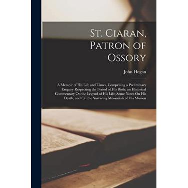 Imagem de St. Ciaran, Patron of Ossory: A Memoir of His Life and Times, Comprising a Preliminary Enquiry Respecting the Period of His Birth; an Historical ... and On the Surviving Memorials of His Mission
