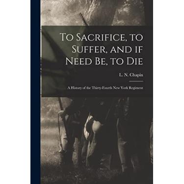 Imagem de To Sacrifice, to Suffer, and If Need Be, to Die: a History of the Thirty-fourth New York Regiment