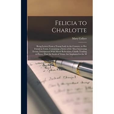 Imagem de Felicia to Charlotte: Being Letters From a Young Lady in the Country, to Her Friend in Town. Containing a Series of the Most Interesting Events, ... the Seeds of Virtue Are Implanted in the M
