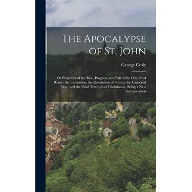 Imagem de The Apocalypse of St. John: Or Prophecy of the Rise, Progress, and Fall of the Church of Rome; the Inquisition; the Revolution of France; the ... of Christianity. Being a New Interpretation