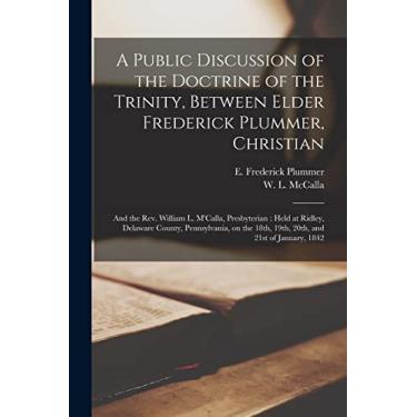 Imagem de A Public Discussion of the Doctrine of the Trinity, Between Elder Frederick Plummer, Christian; and the Rev. William L. M'Calla, Presbyterian: Held at ... 18th, 19th, 20th, and 21st of January, 1842