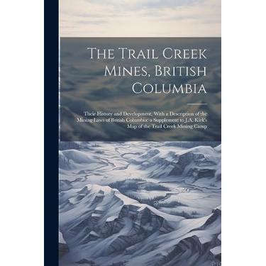 Imagem de The Trail Creek Mines, British Columbia: Their History and Development, With a Description of the Mining Laws of British Columbia: a Supplement to J.A. Kirk's map of the Trail Creek Mining Camp