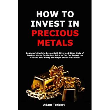 Imagem de How to Invest in Precious Metals: Beginner's Guide to Buying Gold, Silver and Other Kinds of Precious Metals for the Best Price so You Can Protect the Value of Your Money and Maybe Even Earn a Profit