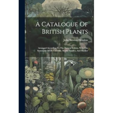 Imagem de A Catalogue Of British Plants: Arranged According To The Natural System, With The Synonyms Of De Candolle, Smith, Lindley, And Hooker