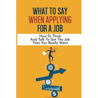 Imagem de What To Say When Applying For A Job: How To Think And Talk To Get The Job That You Really Want: International Headhunter