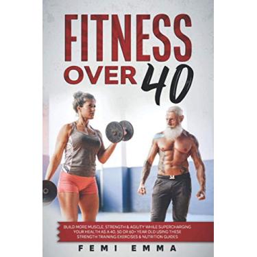 Imagem de Fitness Over 40: Build More Muscle, Strength & Agility While Supercharging Your Health As A 40, 50 Or 60+ Year Old Using These Strength Training Exercises & Nutrition Guides