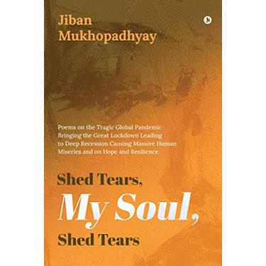 Imagem de Shed Tears, My Soul, Shed Tears: Poems on the Tragic Global Pandemic Bringing the Great Lockdown Leading to Deep Recession Causing Massive Human Miseries and on Hope and Resilience.