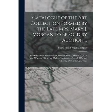 Imagem de Catalogue of the Art Collection Formed by the Late Mrs. Mary J. Morgan to Be Sold by Auction ...: By Order of the Administrator, William Moir ... ... March 8Th, and Following Days at the American