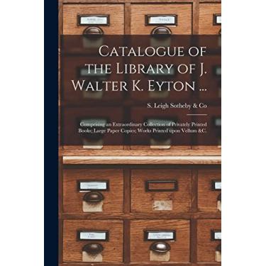 Imagem de Catalogue of the Library of J. Walter K. Eyton ...: Comprising an Extraordinary Collection of Privately Printed Books; Large Paper Copies; Works Printed Upon Vellum &c.