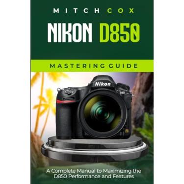 Imagem de Nikon D850 Mastering Guide: A Complete Manual to Maximizing the D850 Performance and Features