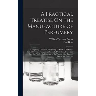Imagem de A Practical Treatise On the Manufacture of Perfumery: Comprising Directions for Making All Kinds of Perfumes, Sachet Powders, Fumigating Materials, ... Volatile Oils, Balsams, Resins, and Other Na