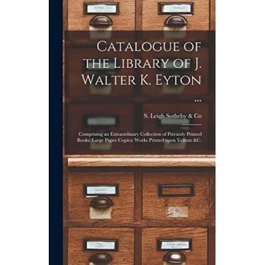 Imagem de Catalogue of the Library of J. Walter K. Eyton ...: Comprising an Extraordinary Collection of Privately Printed Books; Large Paper Copies; Works Printed Upon Vellum &c.