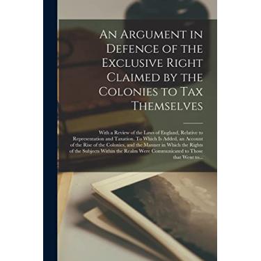 Imagem de An Argument in Defence of the Exclusive Right Claimed by the Colonies to Tax Themselves [microform]: With a Review of the Laws of England, Relative to ... of the Rise of the Colonies, and The...